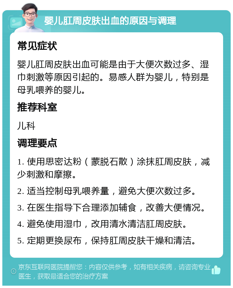 婴儿肛周皮肤出血的原因与调理 常见症状 婴儿肛周皮肤出血可能是由于大便次数过多、湿巾刺激等原因引起的。易感人群为婴儿，特别是母乳喂养的婴儿。 推荐科室 儿科 调理要点 1. 使用思密达粉（蒙脱石散）涂抹肛周皮肤，减少刺激和摩擦。 2. 适当控制母乳喂养量，避免大便次数过多。 3. 在医生指导下合理添加辅食，改善大便情况。 4. 避免使用湿巾，改用清水清洁肛周皮肤。 5. 定期更换尿布，保持肛周皮肤干燥和清洁。