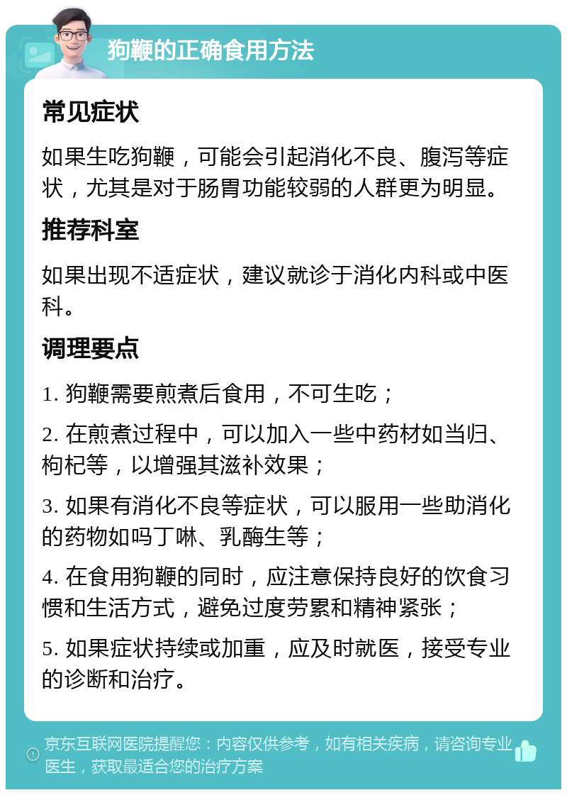 狗鞭的正确食用方法 常见症状 如果生吃狗鞭，可能会引起消化不良、腹泻等症状，尤其是对于肠胃功能较弱的人群更为明显。 推荐科室 如果出现不适症状，建议就诊于消化内科或中医科。 调理要点 1. 狗鞭需要煎煮后食用，不可生吃； 2. 在煎煮过程中，可以加入一些中药材如当归、枸杞等，以增强其滋补效果； 3. 如果有消化不良等症状，可以服用一些助消化的药物如吗丁啉、乳酶生等； 4. 在食用狗鞭的同时，应注意保持良好的饮食习惯和生活方式，避免过度劳累和精神紧张； 5. 如果症状持续或加重，应及时就医，接受专业的诊断和治疗。