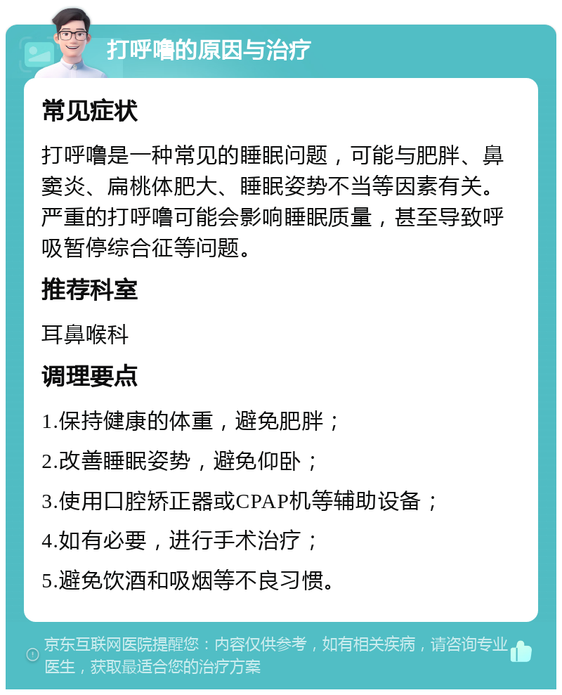 打呼噜的原因与治疗 常见症状 打呼噜是一种常见的睡眠问题，可能与肥胖、鼻窦炎、扁桃体肥大、睡眠姿势不当等因素有关。严重的打呼噜可能会影响睡眠质量，甚至导致呼吸暂停综合征等问题。 推荐科室 耳鼻喉科 调理要点 1.保持健康的体重，避免肥胖； 2.改善睡眠姿势，避免仰卧； 3.使用口腔矫正器或CPAP机等辅助设备； 4.如有必要，进行手术治疗； 5.避免饮酒和吸烟等不良习惯。