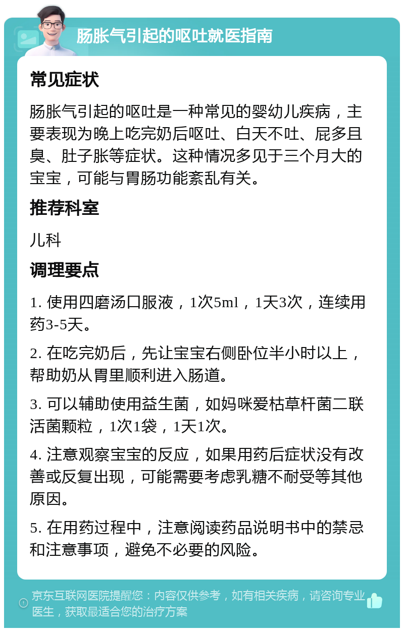 肠胀气引起的呕吐就医指南 常见症状 肠胀气引起的呕吐是一种常见的婴幼儿疾病，主要表现为晚上吃完奶后呕吐、白天不吐、屁多且臭、肚子胀等症状。这种情况多见于三个月大的宝宝，可能与胃肠功能紊乱有关。 推荐科室 儿科 调理要点 1. 使用四磨汤口服液，1次5ml，1天3次，连续用药3-5天。 2. 在吃完奶后，先让宝宝右侧卧位半小时以上，帮助奶从胃里顺利进入肠道。 3. 可以辅助使用益生菌，如妈咪爱枯草杆菌二联活菌颗粒，1次1袋，1天1次。 4. 注意观察宝宝的反应，如果用药后症状没有改善或反复出现，可能需要考虑乳糖不耐受等其他原因。 5. 在用药过程中，注意阅读药品说明书中的禁忌和注意事项，避免不必要的风险。