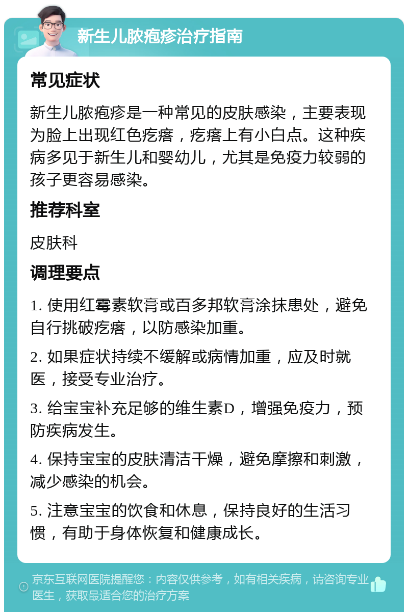 新生儿脓疱疹治疗指南 常见症状 新生儿脓疱疹是一种常见的皮肤感染，主要表现为脸上出现红色疙瘩，疙瘩上有小白点。这种疾病多见于新生儿和婴幼儿，尤其是免疫力较弱的孩子更容易感染。 推荐科室 皮肤科 调理要点 1. 使用红霉素软膏或百多邦软膏涂抹患处，避免自行挑破疙瘩，以防感染加重。 2. 如果症状持续不缓解或病情加重，应及时就医，接受专业治疗。 3. 给宝宝补充足够的维生素D，增强免疫力，预防疾病发生。 4. 保持宝宝的皮肤清洁干燥，避免摩擦和刺激，减少感染的机会。 5. 注意宝宝的饮食和休息，保持良好的生活习惯，有助于身体恢复和健康成长。