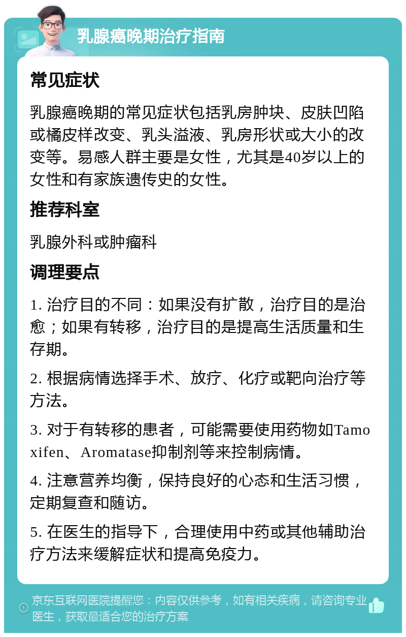 乳腺癌晚期治疗指南 常见症状 乳腺癌晚期的常见症状包括乳房肿块、皮肤凹陷或橘皮样改变、乳头溢液、乳房形状或大小的改变等。易感人群主要是女性，尤其是40岁以上的女性和有家族遗传史的女性。 推荐科室 乳腺外科或肿瘤科 调理要点 1. 治疗目的不同：如果没有扩散，治疗目的是治愈；如果有转移，治疗目的是提高生活质量和生存期。 2. 根据病情选择手术、放疗、化疗或靶向治疗等方法。 3. 对于有转移的患者，可能需要使用药物如Tamoxifen、Aromatase抑制剂等来控制病情。 4. 注意营养均衡，保持良好的心态和生活习惯，定期复查和随访。 5. 在医生的指导下，合理使用中药或其他辅助治疗方法来缓解症状和提高免疫力。