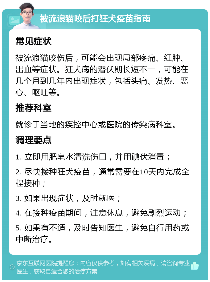 被流浪猫咬后打狂犬疫苗指南 常见症状 被流浪猫咬伤后，可能会出现局部疼痛、红肿、出血等症状。狂犬病的潜伏期长短不一，可能在几个月到几年内出现症状，包括头痛、发热、恶心、呕吐等。 推荐科室 就诊于当地的疾控中心或医院的传染病科室。 调理要点 1. 立即用肥皂水清洗伤口，并用碘伏消毒； 2. 尽快接种狂犬疫苗，通常需要在10天内完成全程接种； 3. 如果出现症状，及时就医； 4. 在接种疫苗期间，注意休息，避免剧烈运动； 5. 如果有不适，及时告知医生，避免自行用药或中断治疗。