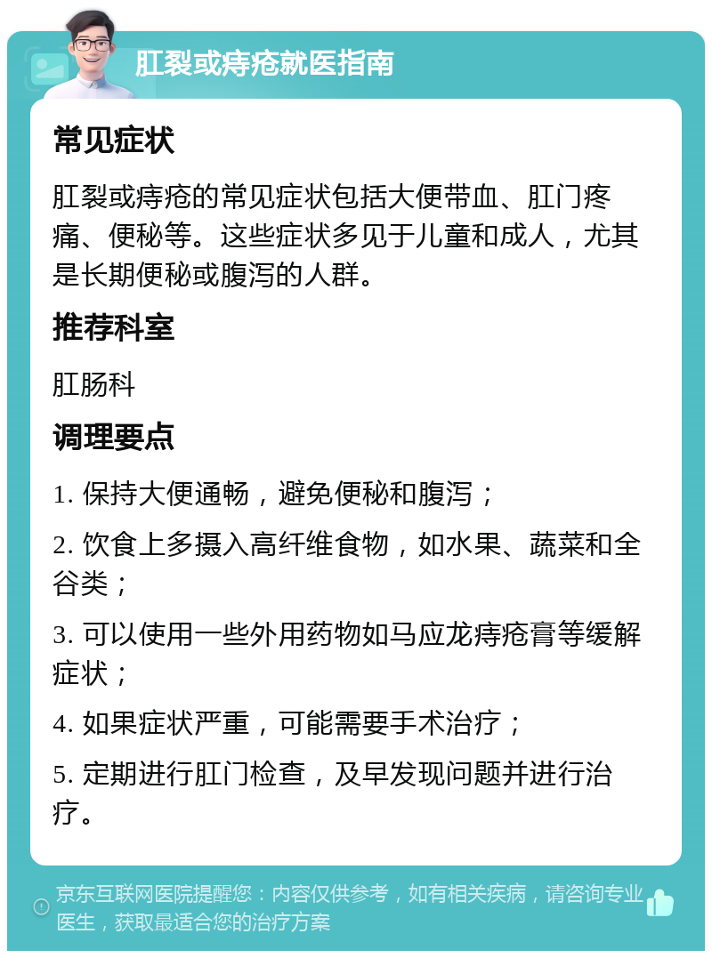 肛裂或痔疮就医指南 常见症状 肛裂或痔疮的常见症状包括大便带血、肛门疼痛、便秘等。这些症状多见于儿童和成人，尤其是长期便秘或腹泻的人群。 推荐科室 肛肠科 调理要点 1. 保持大便通畅，避免便秘和腹泻； 2. 饮食上多摄入高纤维食物，如水果、蔬菜和全谷类； 3. 可以使用一些外用药物如马应龙痔疮膏等缓解症状； 4. 如果症状严重，可能需要手术治疗； 5. 定期进行肛门检查，及早发现问题并进行治疗。