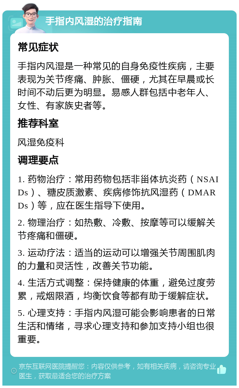 手指内风湿的治疗指南 常见症状 手指内风湿是一种常见的自身免疫性疾病，主要表现为关节疼痛、肿胀、僵硬，尤其在早晨或长时间不动后更为明显。易感人群包括中老年人、女性、有家族史者等。 推荐科室 风湿免疫科 调理要点 1. 药物治疗：常用药物包括非甾体抗炎药（NSAIDs）、糖皮质激素、疾病修饰抗风湿药（DMARDs）等，应在医生指导下使用。 2. 物理治疗：如热敷、冷敷、按摩等可以缓解关节疼痛和僵硬。 3. 运动疗法：适当的运动可以增强关节周围肌肉的力量和灵活性，改善关节功能。 4. 生活方式调整：保持健康的体重，避免过度劳累，戒烟限酒，均衡饮食等都有助于缓解症状。 5. 心理支持：手指内风湿可能会影响患者的日常生活和情绪，寻求心理支持和参加支持小组也很重要。