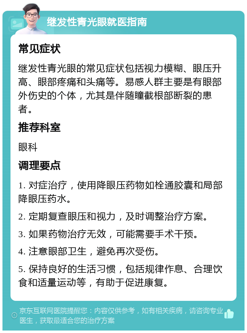 继发性青光眼就医指南 常见症状 继发性青光眼的常见症状包括视力模糊、眼压升高、眼部疼痛和头痛等。易感人群主要是有眼部外伤史的个体，尤其是伴随瞳截根部断裂的患者。 推荐科室 眼科 调理要点 1. 对症治疗，使用降眼压药物如栓通胶囊和局部降眼压药水。 2. 定期复查眼压和视力，及时调整治疗方案。 3. 如果药物治疗无效，可能需要手术干预。 4. 注意眼部卫生，避免再次受伤。 5. 保持良好的生活习惯，包括规律作息、合理饮食和适量运动等，有助于促进康复。