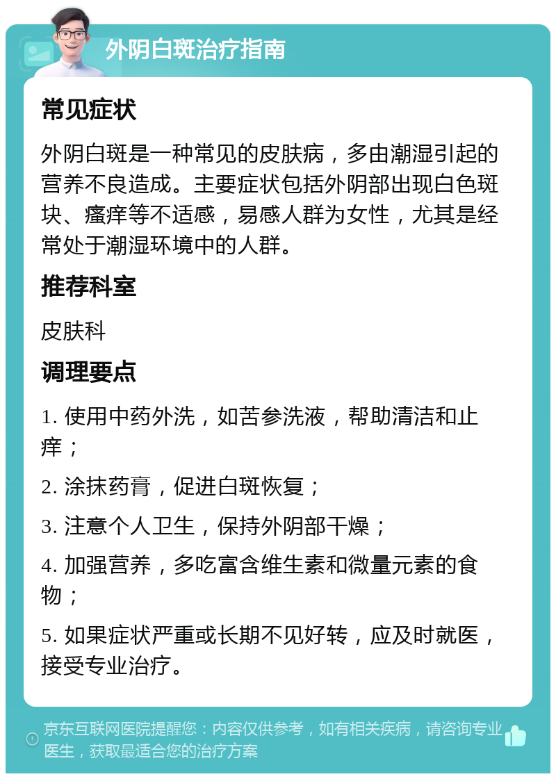 外阴白斑治疗指南 常见症状 外阴白斑是一种常见的皮肤病，多由潮湿引起的营养不良造成。主要症状包括外阴部出现白色斑块、瘙痒等不适感，易感人群为女性，尤其是经常处于潮湿环境中的人群。 推荐科室 皮肤科 调理要点 1. 使用中药外洗，如苦参洗液，帮助清洁和止痒； 2. 涂抹药膏，促进白斑恢复； 3. 注意个人卫生，保持外阴部干燥； 4. 加强营养，多吃富含维生素和微量元素的食物； 5. 如果症状严重或长期不见好转，应及时就医，接受专业治疗。