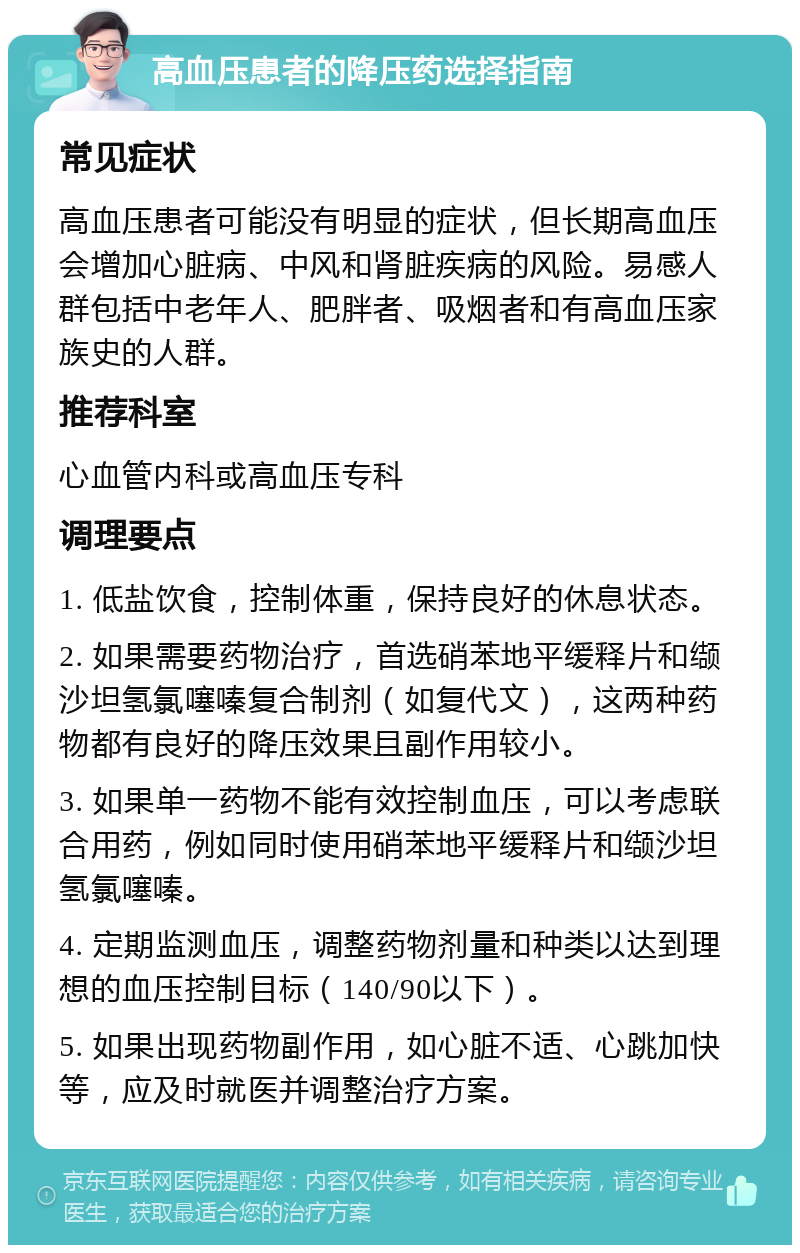 高血压患者的降压药选择指南 常见症状 高血压患者可能没有明显的症状，但长期高血压会增加心脏病、中风和肾脏疾病的风险。易感人群包括中老年人、肥胖者、吸烟者和有高血压家族史的人群。 推荐科室 心血管内科或高血压专科 调理要点 1. 低盐饮食，控制体重，保持良好的休息状态。 2. 如果需要药物治疗，首选硝苯地平缓释片和缬沙坦氢氯噻嗪复合制剂（如复代文），这两种药物都有良好的降压效果且副作用较小。 3. 如果单一药物不能有效控制血压，可以考虑联合用药，例如同时使用硝苯地平缓释片和缬沙坦氢氯噻嗪。 4. 定期监测血压，调整药物剂量和种类以达到理想的血压控制目标（140/90以下）。 5. 如果出现药物副作用，如心脏不适、心跳加快等，应及时就医并调整治疗方案。