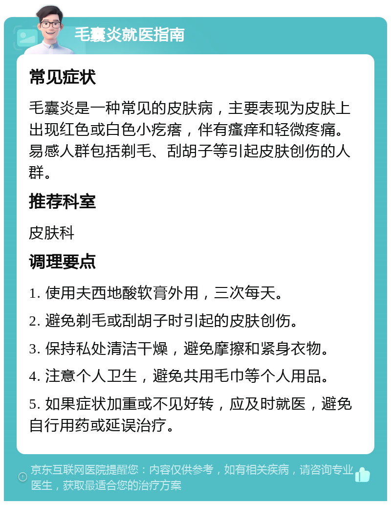 毛囊炎就医指南 常见症状 毛囊炎是一种常见的皮肤病，主要表现为皮肤上出现红色或白色小疙瘩，伴有瘙痒和轻微疼痛。易感人群包括剃毛、刮胡子等引起皮肤创伤的人群。 推荐科室 皮肤科 调理要点 1. 使用夫西地酸软膏外用，三次每天。 2. 避免剃毛或刮胡子时引起的皮肤创伤。 3. 保持私处清洁干燥，避免摩擦和紧身衣物。 4. 注意个人卫生，避免共用毛巾等个人用品。 5. 如果症状加重或不见好转，应及时就医，避免自行用药或延误治疗。