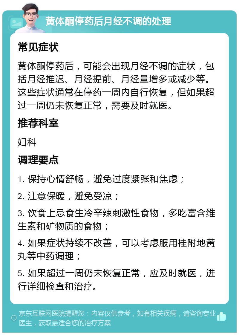 黄体酮停药后月经不调的处理 常见症状 黄体酮停药后，可能会出现月经不调的症状，包括月经推迟、月经提前、月经量增多或减少等。这些症状通常在停药一周内自行恢复，但如果超过一周仍未恢复正常，需要及时就医。 推荐科室 妇科 调理要点 1. 保持心情舒畅，避免过度紧张和焦虑； 2. 注意保暖，避免受凉； 3. 饮食上忌食生冷辛辣刺激性食物，多吃富含维生素和矿物质的食物； 4. 如果症状持续不改善，可以考虑服用桂附地黄丸等中药调理； 5. 如果超过一周仍未恢复正常，应及时就医，进行详细检查和治疗。