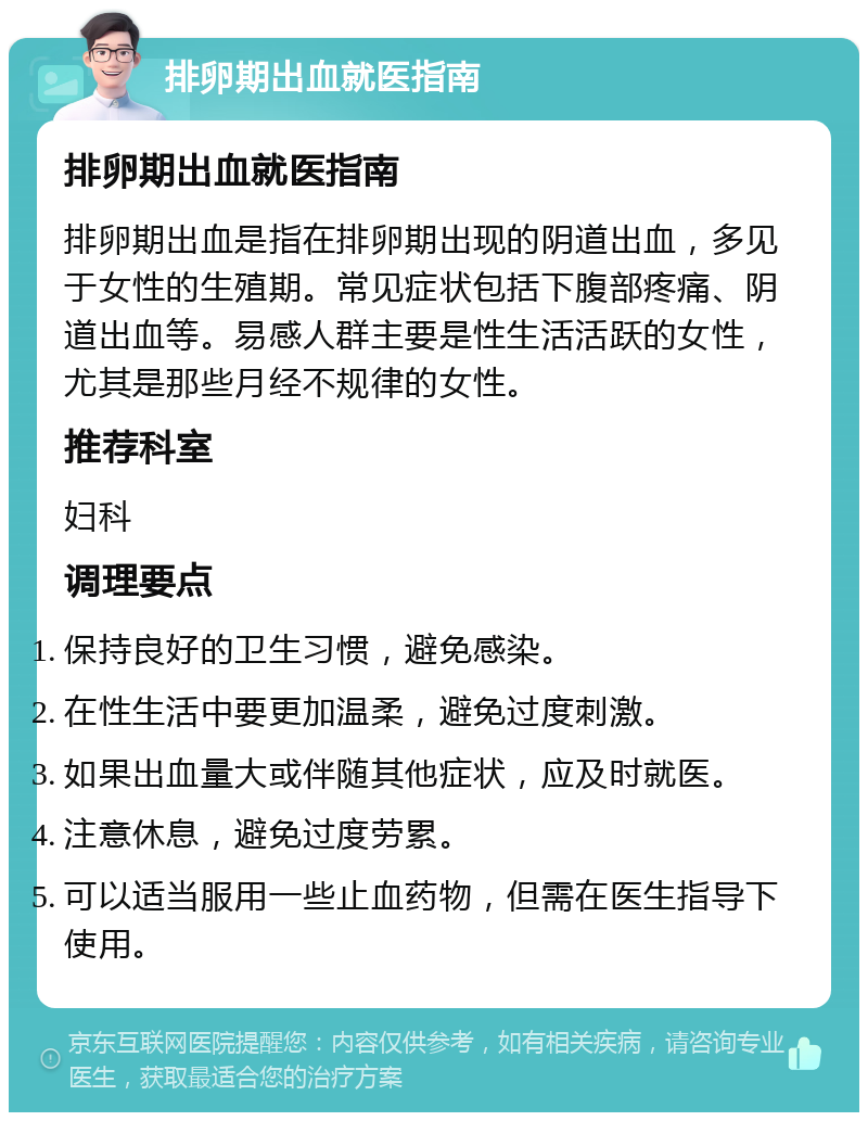 排卵期出血就医指南 排卵期出血就医指南 排卵期出血是指在排卵期出现的阴道出血，多见于女性的生殖期。常见症状包括下腹部疼痛、阴道出血等。易感人群主要是性生活活跃的女性，尤其是那些月经不规律的女性。 推荐科室 妇科 调理要点 保持良好的卫生习惯，避免感染。 在性生活中要更加温柔，避免过度刺激。 如果出血量大或伴随其他症状，应及时就医。 注意休息，避免过度劳累。 可以适当服用一些止血药物，但需在医生指导下使用。