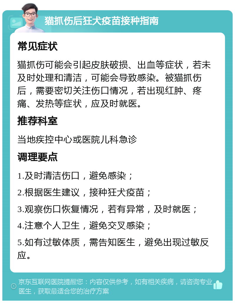 猫抓伤后狂犬疫苗接种指南 常见症状 猫抓伤可能会引起皮肤破损、出血等症状，若未及时处理和清洁，可能会导致感染。被猫抓伤后，需要密切关注伤口情况，若出现红肿、疼痛、发热等症状，应及时就医。 推荐科室 当地疾控中心或医院儿科急诊 调理要点 1.及时清洁伤口，避免感染； 2.根据医生建议，接种狂犬疫苗； 3.观察伤口恢复情况，若有异常，及时就医； 4.注意个人卫生，避免交叉感染； 5.如有过敏体质，需告知医生，避免出现过敏反应。