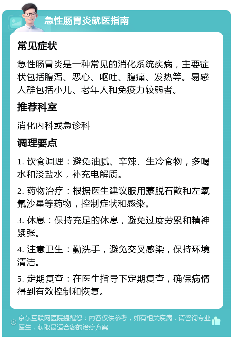 急性肠胃炎就医指南 常见症状 急性肠胃炎是一种常见的消化系统疾病，主要症状包括腹泻、恶心、呕吐、腹痛、发热等。易感人群包括小儿、老年人和免疫力较弱者。 推荐科室 消化内科或急诊科 调理要点 1. 饮食调理：避免油腻、辛辣、生冷食物，多喝水和淡盐水，补充电解质。 2. 药物治疗：根据医生建议服用蒙脱石散和左氧氟沙星等药物，控制症状和感染。 3. 休息：保持充足的休息，避免过度劳累和精神紧张。 4. 注意卫生：勤洗手，避免交叉感染，保持环境清洁。 5. 定期复查：在医生指导下定期复查，确保病情得到有效控制和恢复。