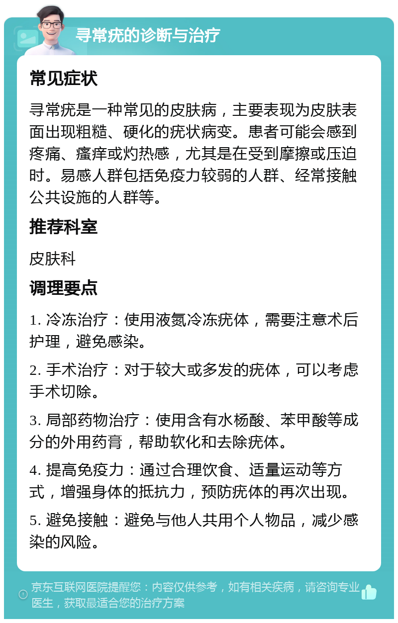 寻常疣的诊断与治疗 常见症状 寻常疣是一种常见的皮肤病，主要表现为皮肤表面出现粗糙、硬化的疣状病变。患者可能会感到疼痛、瘙痒或灼热感，尤其是在受到摩擦或压迫时。易感人群包括免疫力较弱的人群、经常接触公共设施的人群等。 推荐科室 皮肤科 调理要点 1. 冷冻治疗：使用液氮冷冻疣体，需要注意术后护理，避免感染。 2. 手术治疗：对于较大或多发的疣体，可以考虑手术切除。 3. 局部药物治疗：使用含有水杨酸、苯甲酸等成分的外用药膏，帮助软化和去除疣体。 4. 提高免疫力：通过合理饮食、适量运动等方式，增强身体的抵抗力，预防疣体的再次出现。 5. 避免接触：避免与他人共用个人物品，减少感染的风险。