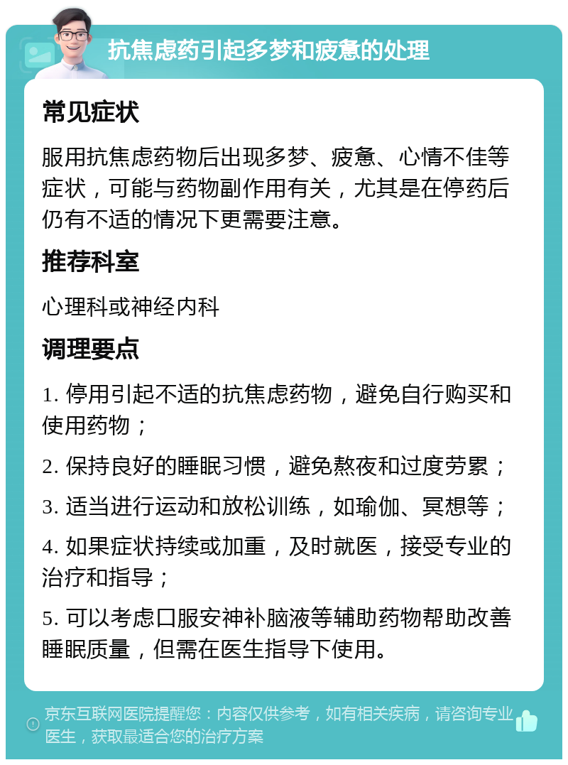 抗焦虑药引起多梦和疲惫的处理 常见症状 服用抗焦虑药物后出现多梦、疲惫、心情不佳等症状，可能与药物副作用有关，尤其是在停药后仍有不适的情况下更需要注意。 推荐科室 心理科或神经内科 调理要点 1. 停用引起不适的抗焦虑药物，避免自行购买和使用药物； 2. 保持良好的睡眠习惯，避免熬夜和过度劳累； 3. 适当进行运动和放松训练，如瑜伽、冥想等； 4. 如果症状持续或加重，及时就医，接受专业的治疗和指导； 5. 可以考虑口服安神补脑液等辅助药物帮助改善睡眠质量，但需在医生指导下使用。