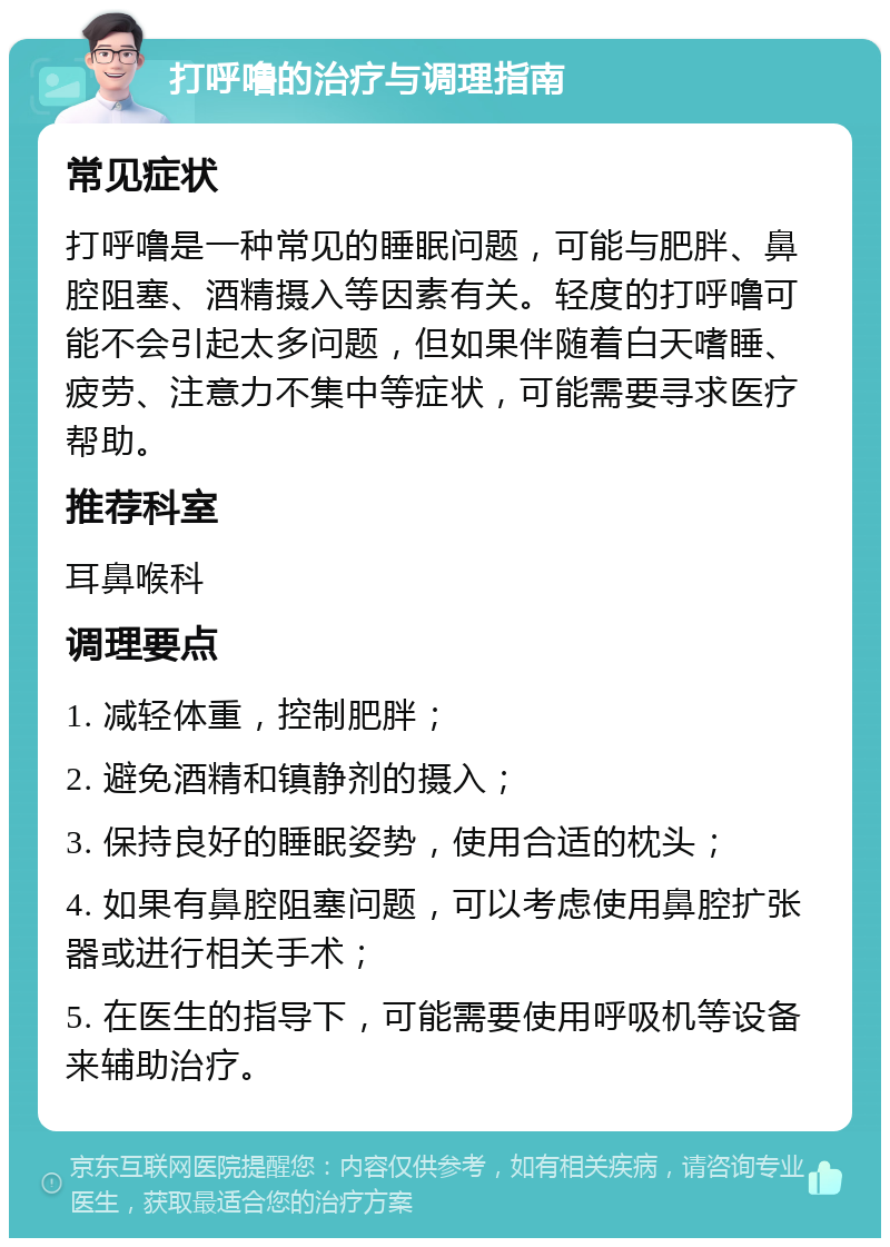 打呼噜的治疗与调理指南 常见症状 打呼噜是一种常见的睡眠问题，可能与肥胖、鼻腔阻塞、酒精摄入等因素有关。轻度的打呼噜可能不会引起太多问题，但如果伴随着白天嗜睡、疲劳、注意力不集中等症状，可能需要寻求医疗帮助。 推荐科室 耳鼻喉科 调理要点 1. 减轻体重，控制肥胖； 2. 避免酒精和镇静剂的摄入； 3. 保持良好的睡眠姿势，使用合适的枕头； 4. 如果有鼻腔阻塞问题，可以考虑使用鼻腔扩张器或进行相关手术； 5. 在医生的指导下，可能需要使用呼吸机等设备来辅助治疗。