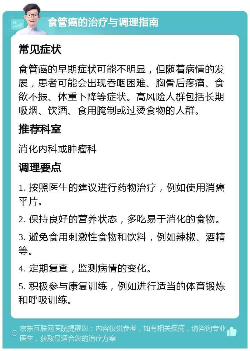 食管癌的治疗与调理指南 常见症状 食管癌的早期症状可能不明显，但随着病情的发展，患者可能会出现吞咽困难、胸骨后疼痛、食欲不振、体重下降等症状。高风险人群包括长期吸烟、饮酒、食用腌制或过烫食物的人群。 推荐科室 消化内科或肿瘤科 调理要点 1. 按照医生的建议进行药物治疗，例如使用消癌平片。 2. 保持良好的营养状态，多吃易于消化的食物。 3. 避免食用刺激性食物和饮料，例如辣椒、酒精等。 4. 定期复查，监测病情的变化。 5. 积极参与康复训练，例如进行适当的体育锻炼和呼吸训练。