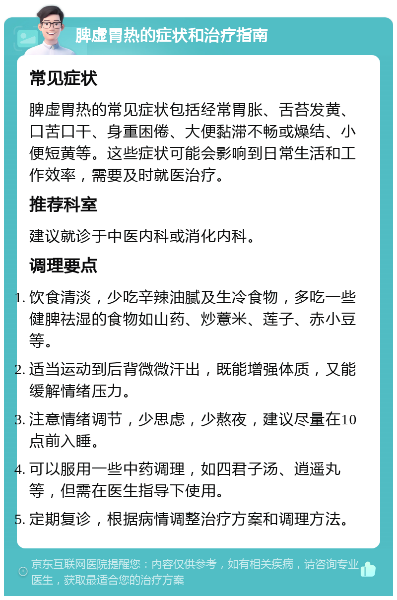 脾虚胃热的症状和治疗指南 常见症状 脾虚胃热的常见症状包括经常胃胀、舌苔发黄、口苦口干、身重困倦、大便黏滞不畅或燥结、小便短黄等。这些症状可能会影响到日常生活和工作效率，需要及时就医治疗。 推荐科室 建议就诊于中医内科或消化内科。 调理要点 饮食清淡，少吃辛辣油腻及生冷食物，多吃一些健脾祛湿的食物如山药、炒薏米、莲子、赤小豆等。 适当运动到后背微微汗出，既能增强体质，又能缓解情绪压力。 注意情绪调节，少思虑，少熬夜，建议尽量在10点前入睡。 可以服用一些中药调理，如四君子汤、逍遥丸等，但需在医生指导下使用。 定期复诊，根据病情调整治疗方案和调理方法。