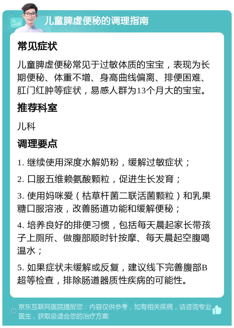 儿童脾虚便秘的调理指南 常见症状 儿童脾虚便秘常见于过敏体质的宝宝，表现为长期便秘、体重不增、身高曲线偏离、排便困难、肛门红肿等症状，易感人群为13个月大的宝宝。 推荐科室 儿科 调理要点 1. 继续使用深度水解奶粉，缓解过敏症状； 2. 口服五维赖氨酸颗粒，促进生长发育； 3. 使用妈咪爱（枯草杆菌二联活菌颗粒）和乳果糖口服溶液，改善肠道功能和缓解便秘； 4. 培养良好的排便习惯，包括每天晨起家长带孩子上厕所、做腹部顺时针按摩、每天晨起空腹喝温水； 5. 如果症状未缓解或反复，建议线下完善腹部B超等检查，排除肠道器质性疾病的可能性。