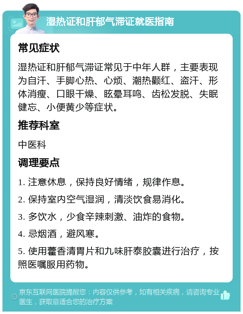 湿热证和肝郁气滞证就医指南 常见症状 湿热证和肝郁气滞证常见于中年人群，主要表现为自汗、手脚心热、心烦、潮热颧红、盗汗、形体消瘦、口眼干燥、眩晕耳鸣、齿松发脱、失眠健忘、小便黄少等症状。 推荐科室 中医科 调理要点 1. 注意休息，保持良好情绪，规律作息。 2. 保持室内空气湿润，清淡饮食易消化。 3. 多饮水，少食辛辣刺激、油炸的食物。 4. 忌烟酒，避风寒。 5. 使用藿香清胃片和九味肝泰胶囊进行治疗，按照医嘱服用药物。