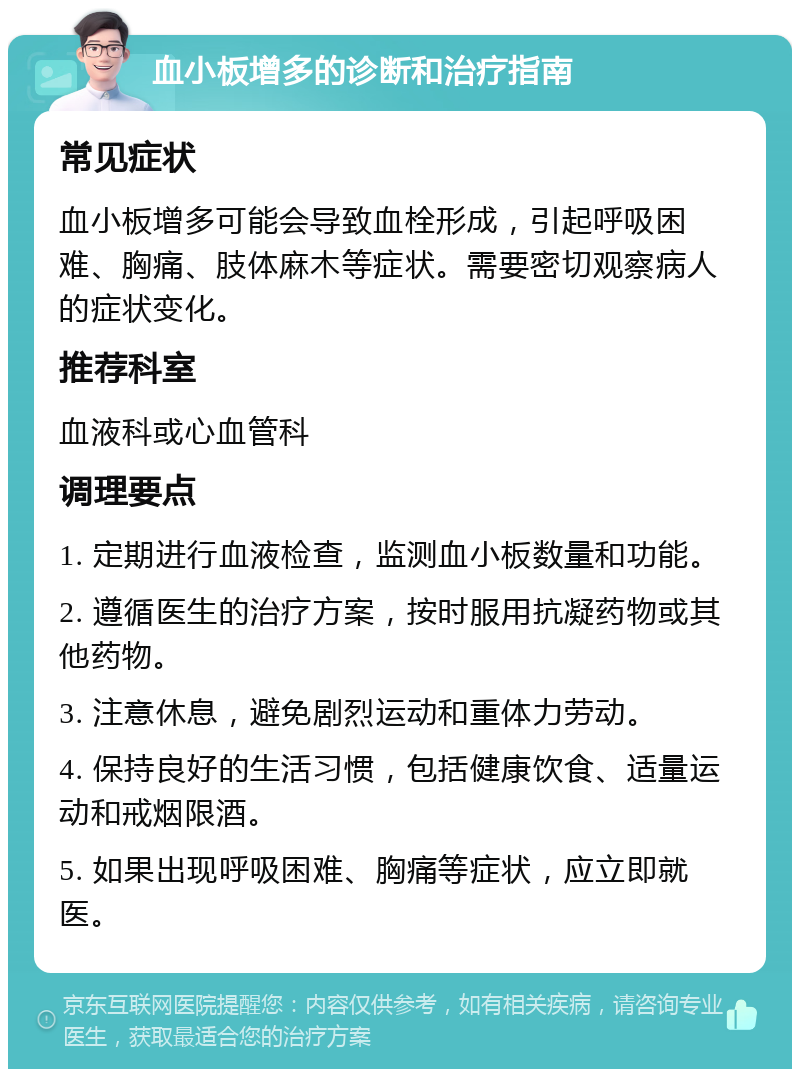 血小板增多的诊断和治疗指南 常见症状 血小板增多可能会导致血栓形成，引起呼吸困难、胸痛、肢体麻木等症状。需要密切观察病人的症状变化。 推荐科室 血液科或心血管科 调理要点 1. 定期进行血液检查，监测血小板数量和功能。 2. 遵循医生的治疗方案，按时服用抗凝药物或其他药物。 3. 注意休息，避免剧烈运动和重体力劳动。 4. 保持良好的生活习惯，包括健康饮食、适量运动和戒烟限酒。 5. 如果出现呼吸困难、胸痛等症状，应立即就医。