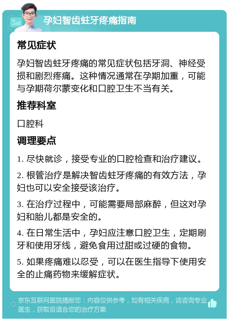 孕妇智齿蛀牙疼痛指南 常见症状 孕妇智齿蛀牙疼痛的常见症状包括牙洞、神经受损和剧烈疼痛。这种情况通常在孕期加重，可能与孕期荷尔蒙变化和口腔卫生不当有关。 推荐科室 口腔科 调理要点 1. 尽快就诊，接受专业的口腔检查和治疗建议。 2. 根管治疗是解决智齿蛀牙疼痛的有效方法，孕妇也可以安全接受该治疗。 3. 在治疗过程中，可能需要局部麻醉，但这对孕妇和胎儿都是安全的。 4. 在日常生活中，孕妇应注意口腔卫生，定期刷牙和使用牙线，避免食用过甜或过硬的食物。 5. 如果疼痛难以忍受，可以在医生指导下使用安全的止痛药物来缓解症状。