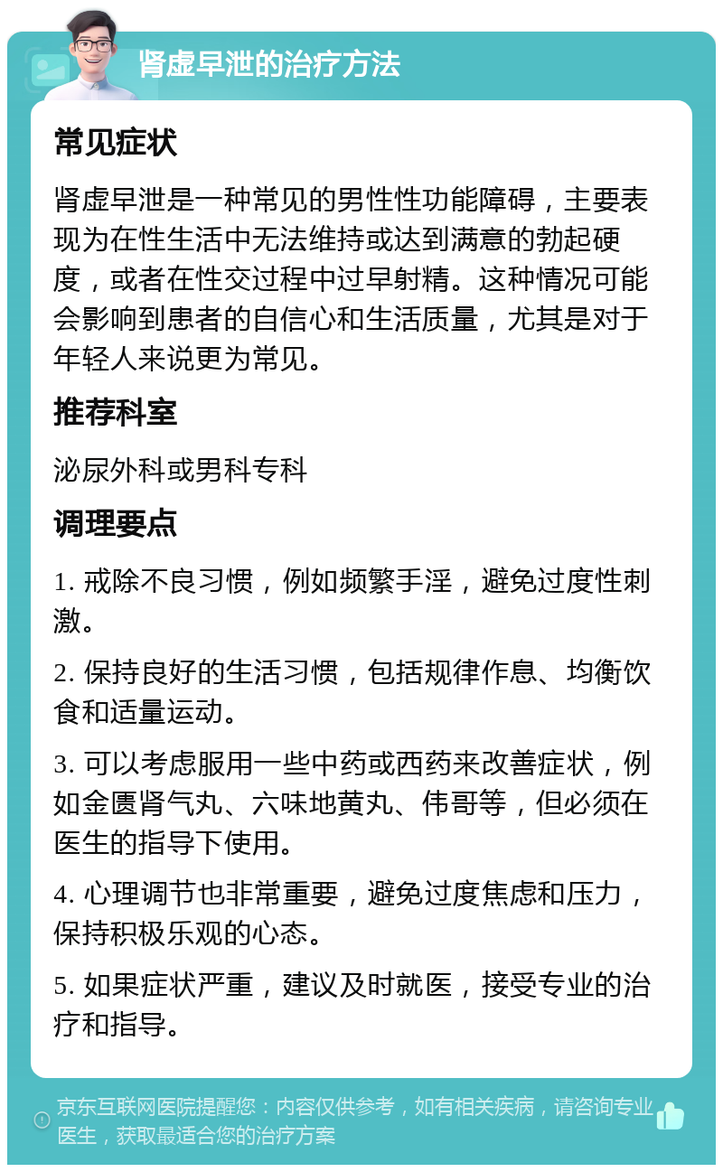 肾虚早泄的治疗方法 常见症状 肾虚早泄是一种常见的男性性功能障碍，主要表现为在性生活中无法维持或达到满意的勃起硬度，或者在性交过程中过早射精。这种情况可能会影响到患者的自信心和生活质量，尤其是对于年轻人来说更为常见。 推荐科室 泌尿外科或男科专科 调理要点 1. 戒除不良习惯，例如频繁手淫，避免过度性刺激。 2. 保持良好的生活习惯，包括规律作息、均衡饮食和适量运动。 3. 可以考虑服用一些中药或西药来改善症状，例如金匮肾气丸、六味地黄丸、伟哥等，但必须在医生的指导下使用。 4. 心理调节也非常重要，避免过度焦虑和压力，保持积极乐观的心态。 5. 如果症状严重，建议及时就医，接受专业的治疗和指导。