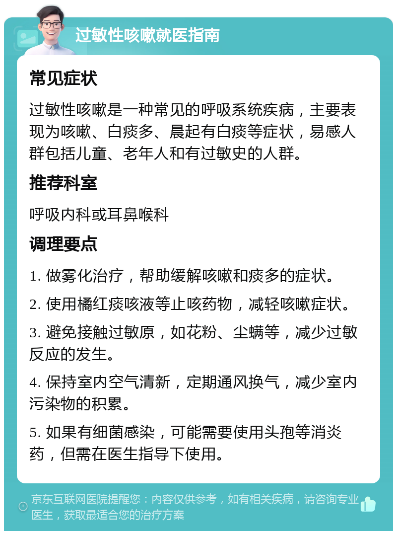 过敏性咳嗽就医指南 常见症状 过敏性咳嗽是一种常见的呼吸系统疾病，主要表现为咳嗽、白痰多、晨起有白痰等症状，易感人群包括儿童、老年人和有过敏史的人群。 推荐科室 呼吸内科或耳鼻喉科 调理要点 1. 做雾化治疗，帮助缓解咳嗽和痰多的症状。 2. 使用橘红痰咳液等止咳药物，减轻咳嗽症状。 3. 避免接触过敏原，如花粉、尘螨等，减少过敏反应的发生。 4. 保持室内空气清新，定期通风换气，减少室内污染物的积累。 5. 如果有细菌感染，可能需要使用头孢等消炎药，但需在医生指导下使用。