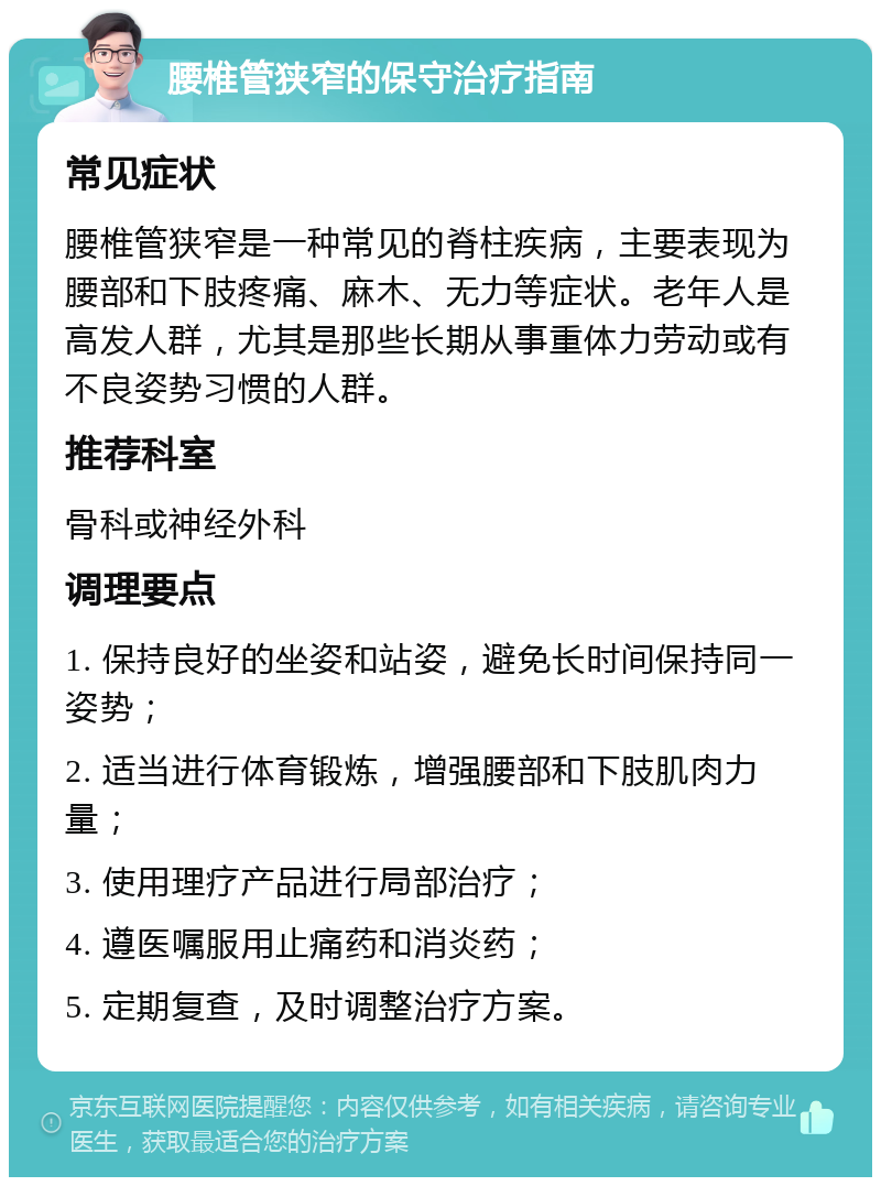 腰椎管狭窄的保守治疗指南 常见症状 腰椎管狭窄是一种常见的脊柱疾病，主要表现为腰部和下肢疼痛、麻木、无力等症状。老年人是高发人群，尤其是那些长期从事重体力劳动或有不良姿势习惯的人群。 推荐科室 骨科或神经外科 调理要点 1. 保持良好的坐姿和站姿，避免长时间保持同一姿势； 2. 适当进行体育锻炼，增强腰部和下肢肌肉力量； 3. 使用理疗产品进行局部治疗； 4. 遵医嘱服用止痛药和消炎药； 5. 定期复查，及时调整治疗方案。