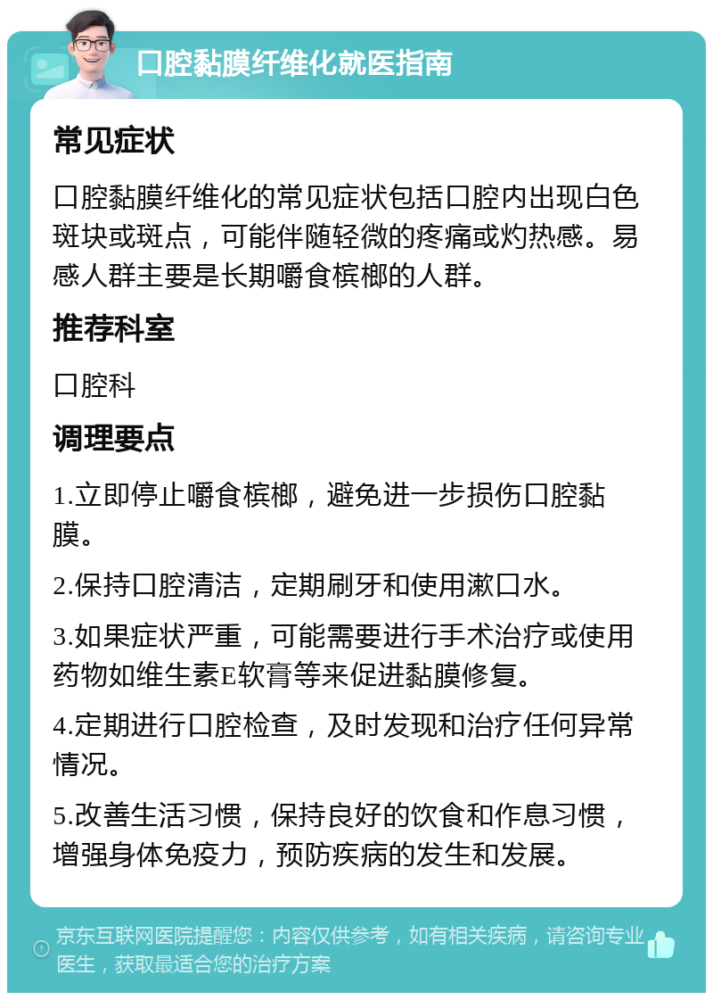 口腔黏膜纤维化就医指南 常见症状 口腔黏膜纤维化的常见症状包括口腔内出现白色斑块或斑点，可能伴随轻微的疼痛或灼热感。易感人群主要是长期嚼食槟榔的人群。 推荐科室 口腔科 调理要点 1.立即停止嚼食槟榔，避免进一步损伤口腔黏膜。 2.保持口腔清洁，定期刷牙和使用漱口水。 3.如果症状严重，可能需要进行手术治疗或使用药物如维生素E软膏等来促进黏膜修复。 4.定期进行口腔检查，及时发现和治疗任何异常情况。 5.改善生活习惯，保持良好的饮食和作息习惯，增强身体免疫力，预防疾病的发生和发展。