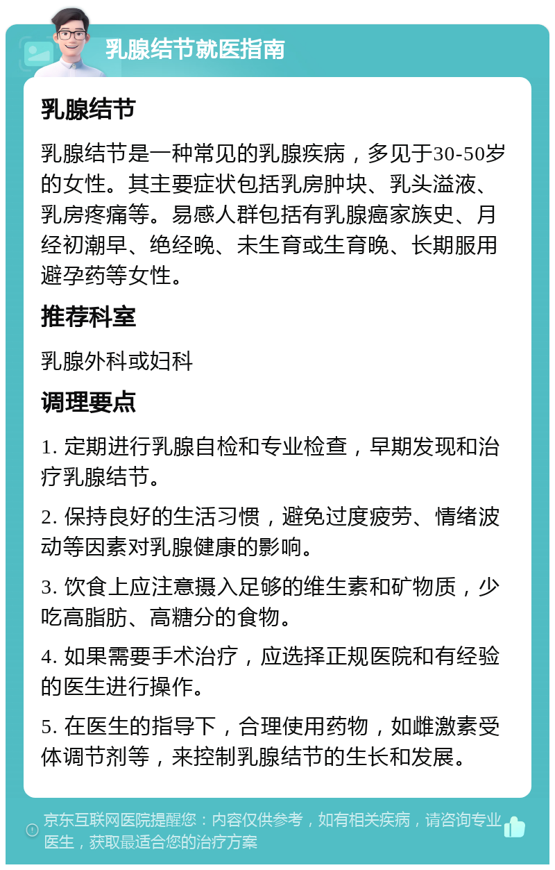 乳腺结节就医指南 乳腺结节 乳腺结节是一种常见的乳腺疾病，多见于30-50岁的女性。其主要症状包括乳房肿块、乳头溢液、乳房疼痛等。易感人群包括有乳腺癌家族史、月经初潮早、绝经晚、未生育或生育晚、长期服用避孕药等女性。 推荐科室 乳腺外科或妇科 调理要点 1. 定期进行乳腺自检和专业检查，早期发现和治疗乳腺结节。 2. 保持良好的生活习惯，避免过度疲劳、情绪波动等因素对乳腺健康的影响。 3. 饮食上应注意摄入足够的维生素和矿物质，少吃高脂肪、高糖分的食物。 4. 如果需要手术治疗，应选择正规医院和有经验的医生进行操作。 5. 在医生的指导下，合理使用药物，如雌激素受体调节剂等，来控制乳腺结节的生长和发展。