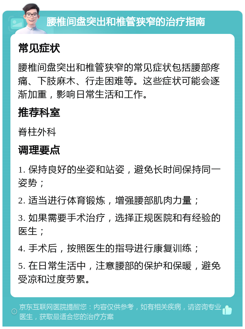 腰椎间盘突出和椎管狭窄的治疗指南 常见症状 腰椎间盘突出和椎管狭窄的常见症状包括腰部疼痛、下肢麻木、行走困难等。这些症状可能会逐渐加重，影响日常生活和工作。 推荐科室 脊柱外科 调理要点 1. 保持良好的坐姿和站姿，避免长时间保持同一姿势； 2. 适当进行体育锻炼，增强腰部肌肉力量； 3. 如果需要手术治疗，选择正规医院和有经验的医生； 4. 手术后，按照医生的指导进行康复训练； 5. 在日常生活中，注意腰部的保护和保暖，避免受凉和过度劳累。