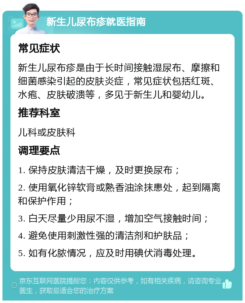 新生儿尿布疹就医指南 常见症状 新生儿尿布疹是由于长时间接触湿尿布、摩擦和细菌感染引起的皮肤炎症，常见症状包括红斑、水疱、皮肤破溃等，多见于新生儿和婴幼儿。 推荐科室 儿科或皮肤科 调理要点 1. 保持皮肤清洁干燥，及时更换尿布； 2. 使用氧化锌软膏或熟香油涂抹患处，起到隔离和保护作用； 3. 白天尽量少用尿不湿，增加空气接触时间； 4. 避免使用刺激性强的清洁剂和护肤品； 5. 如有化脓情况，应及时用碘伏消毒处理。