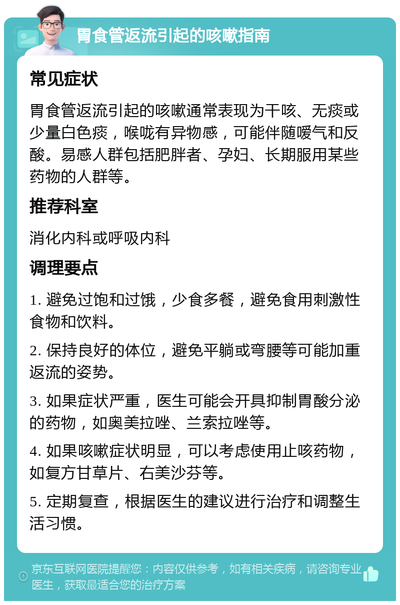 胃食管返流引起的咳嗽指南 常见症状 胃食管返流引起的咳嗽通常表现为干咳、无痰或少量白色痰，喉咙有异物感，可能伴随嗳气和反酸。易感人群包括肥胖者、孕妇、长期服用某些药物的人群等。 推荐科室 消化内科或呼吸内科 调理要点 1. 避免过饱和过饿，少食多餐，避免食用刺激性食物和饮料。 2. 保持良好的体位，避免平躺或弯腰等可能加重返流的姿势。 3. 如果症状严重，医生可能会开具抑制胃酸分泌的药物，如奥美拉唑、兰索拉唑等。 4. 如果咳嗽症状明显，可以考虑使用止咳药物，如复方甘草片、右美沙芬等。 5. 定期复查，根据医生的建议进行治疗和调整生活习惯。