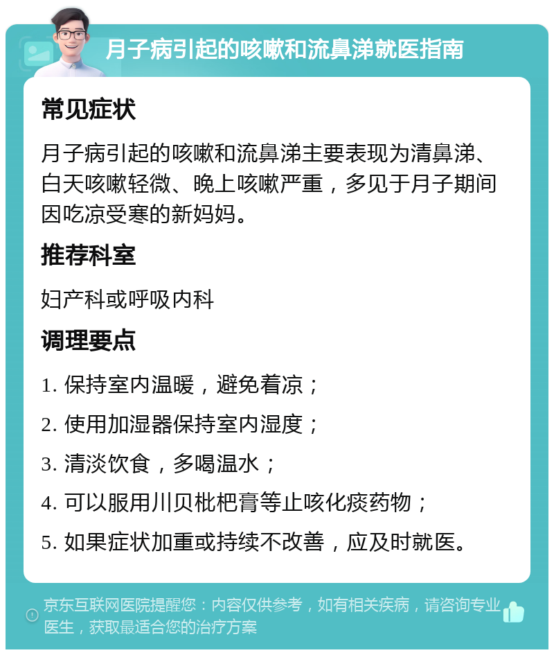 月子病引起的咳嗽和流鼻涕就医指南 常见症状 月子病引起的咳嗽和流鼻涕主要表现为清鼻涕、白天咳嗽轻微、晚上咳嗽严重，多见于月子期间因吃凉受寒的新妈妈。 推荐科室 妇产科或呼吸内科 调理要点 1. 保持室内温暖，避免着凉； 2. 使用加湿器保持室内湿度； 3. 清淡饮食，多喝温水； 4. 可以服用川贝枇杷膏等止咳化痰药物； 5. 如果症状加重或持续不改善，应及时就医。