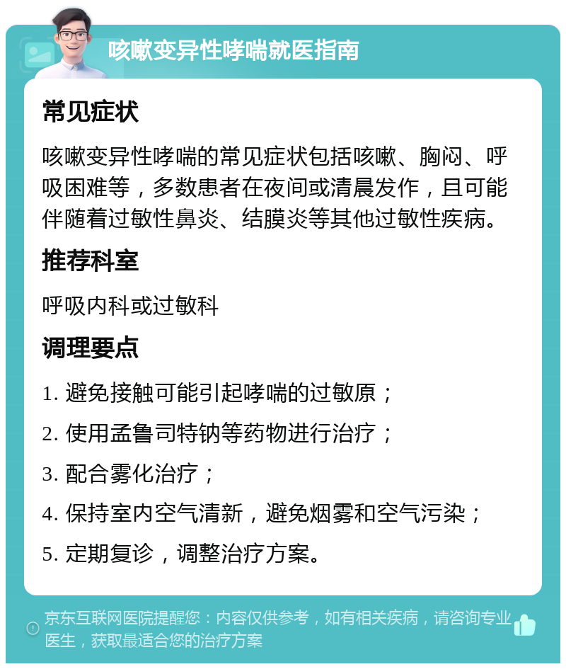 咳嗽变异性哮喘就医指南 常见症状 咳嗽变异性哮喘的常见症状包括咳嗽、胸闷、呼吸困难等，多数患者在夜间或清晨发作，且可能伴随着过敏性鼻炎、结膜炎等其他过敏性疾病。 推荐科室 呼吸内科或过敏科 调理要点 1. 避免接触可能引起哮喘的过敏原； 2. 使用孟鲁司特钠等药物进行治疗； 3. 配合雾化治疗； 4. 保持室内空气清新，避免烟雾和空气污染； 5. 定期复诊，调整治疗方案。