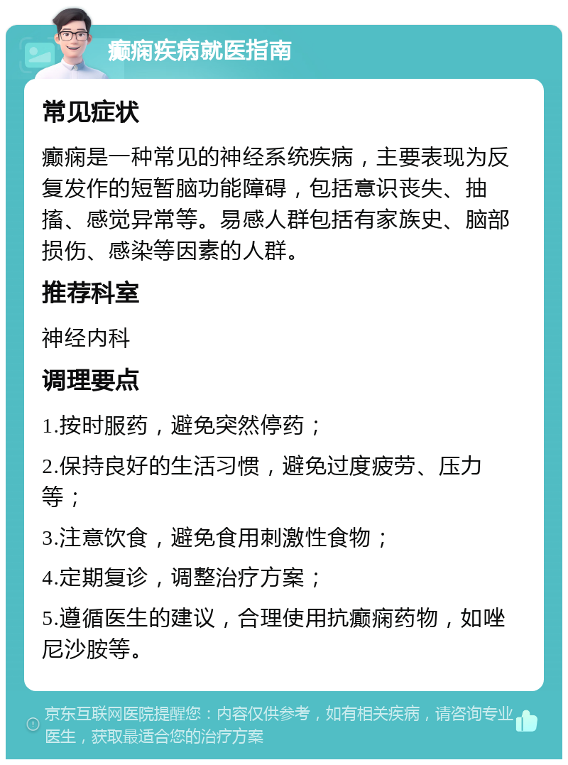 癫痫疾病就医指南 常见症状 癫痫是一种常见的神经系统疾病，主要表现为反复发作的短暂脑功能障碍，包括意识丧失、抽搐、感觉异常等。易感人群包括有家族史、脑部损伤、感染等因素的人群。 推荐科室 神经内科 调理要点 1.按时服药，避免突然停药； 2.保持良好的生活习惯，避免过度疲劳、压力等； 3.注意饮食，避免食用刺激性食物； 4.定期复诊，调整治疗方案； 5.遵循医生的建议，合理使用抗癫痫药物，如唑尼沙胺等。