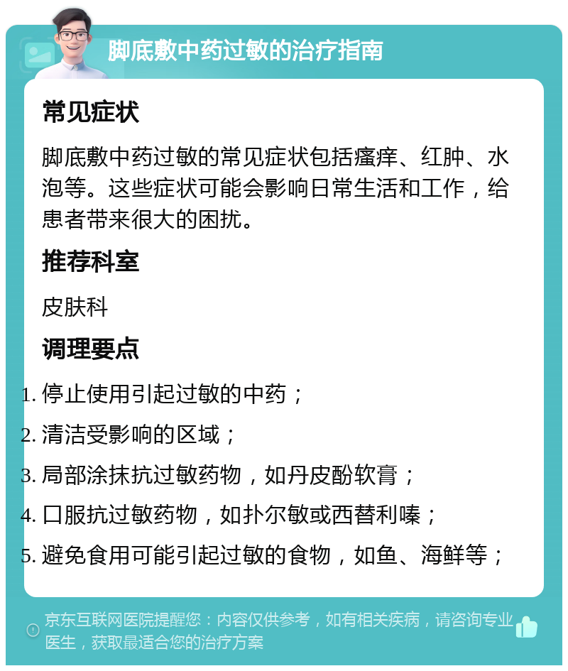 脚底敷中药过敏的治疗指南 常见症状 脚底敷中药过敏的常见症状包括瘙痒、红肿、水泡等。这些症状可能会影响日常生活和工作，给患者带来很大的困扰。 推荐科室 皮肤科 调理要点 停止使用引起过敏的中药； 清洁受影响的区域； 局部涂抹抗过敏药物，如丹皮酚软膏； 口服抗过敏药物，如扑尔敏或西替利嗪； 避免食用可能引起过敏的食物，如鱼、海鲜等；