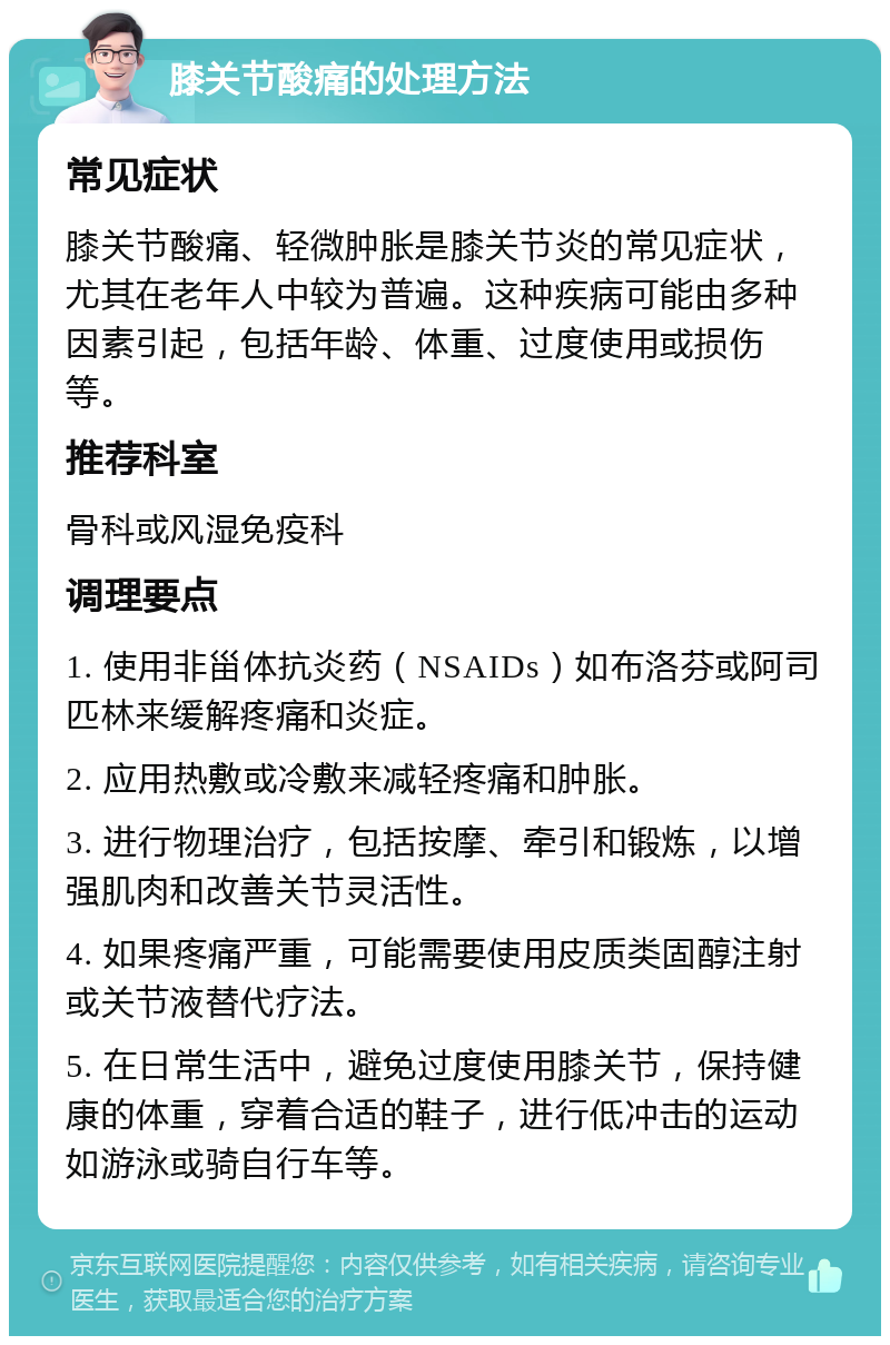 膝关节酸痛的处理方法 常见症状 膝关节酸痛、轻微肿胀是膝关节炎的常见症状，尤其在老年人中较为普遍。这种疾病可能由多种因素引起，包括年龄、体重、过度使用或损伤等。 推荐科室 骨科或风湿免疫科 调理要点 1. 使用非甾体抗炎药（NSAIDs）如布洛芬或阿司匹林来缓解疼痛和炎症。 2. 应用热敷或冷敷来减轻疼痛和肿胀。 3. 进行物理治疗，包括按摩、牵引和锻炼，以增强肌肉和改善关节灵活性。 4. 如果疼痛严重，可能需要使用皮质类固醇注射或关节液替代疗法。 5. 在日常生活中，避免过度使用膝关节，保持健康的体重，穿着合适的鞋子，进行低冲击的运动如游泳或骑自行车等。