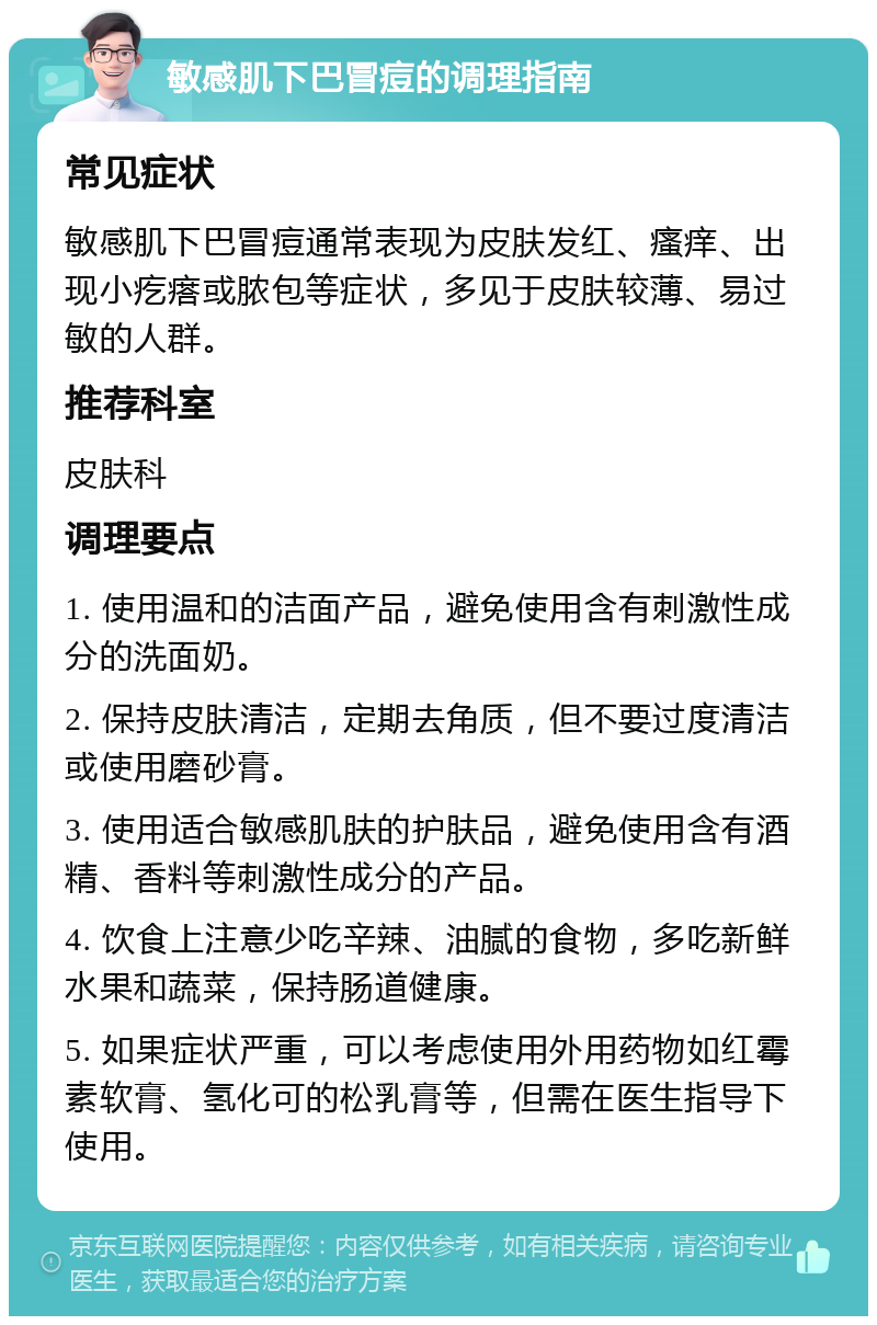 敏感肌下巴冒痘的调理指南 常见症状 敏感肌下巴冒痘通常表现为皮肤发红、瘙痒、出现小疙瘩或脓包等症状，多见于皮肤较薄、易过敏的人群。 推荐科室 皮肤科 调理要点 1. 使用温和的洁面产品，避免使用含有刺激性成分的洗面奶。 2. 保持皮肤清洁，定期去角质，但不要过度清洁或使用磨砂膏。 3. 使用适合敏感肌肤的护肤品，避免使用含有酒精、香料等刺激性成分的产品。 4. 饮食上注意少吃辛辣、油腻的食物，多吃新鲜水果和蔬菜，保持肠道健康。 5. 如果症状严重，可以考虑使用外用药物如红霉素软膏、氢化可的松乳膏等，但需在医生指导下使用。