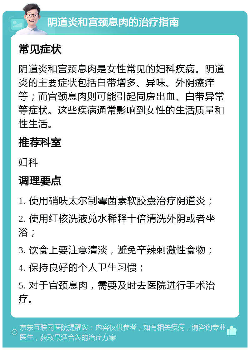 阴道炎和宫颈息肉的治疗指南 常见症状 阴道炎和宫颈息肉是女性常见的妇科疾病。阴道炎的主要症状包括白带增多、异味、外阴瘙痒等；而宫颈息肉则可能引起同房出血、白带异常等症状。这些疾病通常影响到女性的生活质量和性生活。 推荐科室 妇科 调理要点 1. 使用硝呋太尔制霉菌素软胶囊治疗阴道炎； 2. 使用红核洗液兑水稀释十倍清洗外阴或者坐浴； 3. 饮食上要注意清淡，避免辛辣刺激性食物； 4. 保持良好的个人卫生习惯； 5. 对于宫颈息肉，需要及时去医院进行手术治疗。