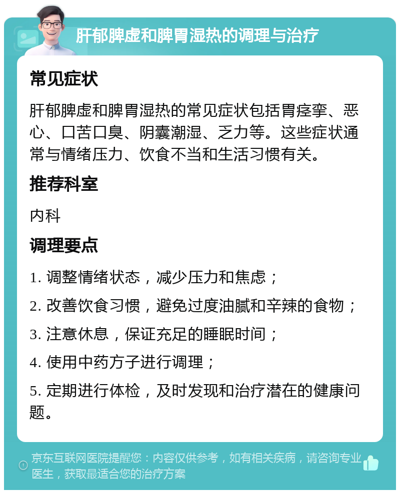 肝郁脾虚和脾胃湿热的调理与治疗 常见症状 肝郁脾虚和脾胃湿热的常见症状包括胃痉挛、恶心、口苦口臭、阴囊潮湿、乏力等。这些症状通常与情绪压力、饮食不当和生活习惯有关。 推荐科室 内科 调理要点 1. 调整情绪状态，减少压力和焦虑； 2. 改善饮食习惯，避免过度油腻和辛辣的食物； 3. 注意休息，保证充足的睡眠时间； 4. 使用中药方子进行调理； 5. 定期进行体检，及时发现和治疗潜在的健康问题。