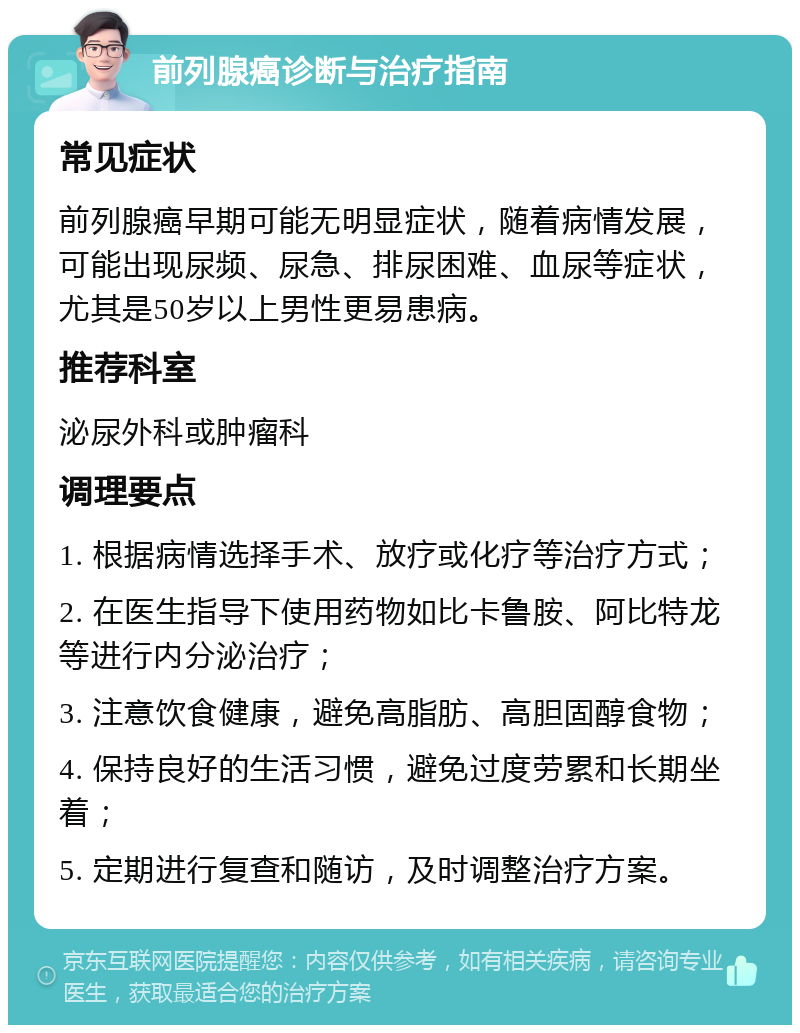 前列腺癌诊断与治疗指南 常见症状 前列腺癌早期可能无明显症状，随着病情发展，可能出现尿频、尿急、排尿困难、血尿等症状，尤其是50岁以上男性更易患病。 推荐科室 泌尿外科或肿瘤科 调理要点 1. 根据病情选择手术、放疗或化疗等治疗方式； 2. 在医生指导下使用药物如比卡鲁胺、阿比特龙等进行内分泌治疗； 3. 注意饮食健康，避免高脂肪、高胆固醇食物； 4. 保持良好的生活习惯，避免过度劳累和长期坐着； 5. 定期进行复查和随访，及时调整治疗方案。