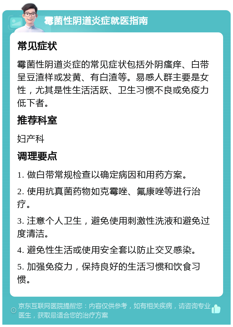 霉菌性阴道炎症就医指南 常见症状 霉菌性阴道炎症的常见症状包括外阴瘙痒、白带呈豆渣样或发黄、有白渣等。易感人群主要是女性，尤其是性生活活跃、卫生习惯不良或免疫力低下者。 推荐科室 妇产科 调理要点 1. 做白带常规检查以确定病因和用药方案。 2. 使用抗真菌药物如克霉唑、氟康唑等进行治疗。 3. 注意个人卫生，避免使用刺激性洗液和避免过度清洁。 4. 避免性生活或使用安全套以防止交叉感染。 5. 加强免疫力，保持良好的生活习惯和饮食习惯。