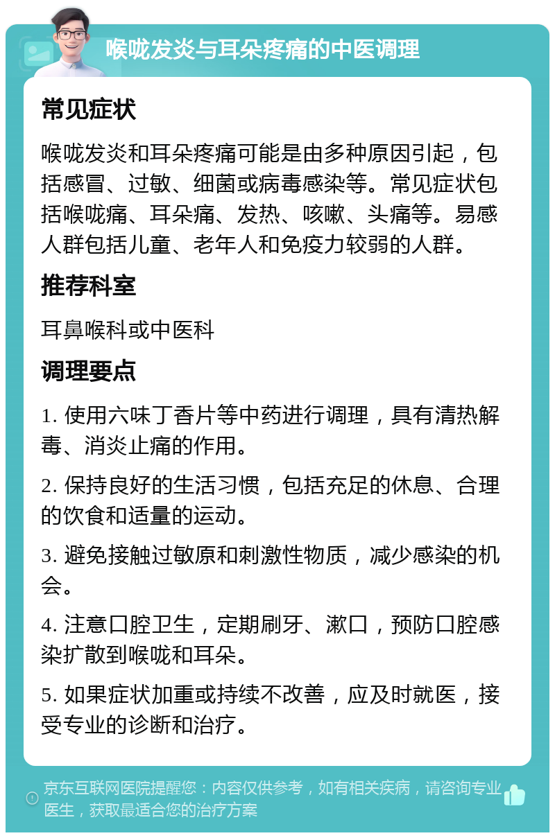 喉咙发炎与耳朵疼痛的中医调理 常见症状 喉咙发炎和耳朵疼痛可能是由多种原因引起，包括感冒、过敏、细菌或病毒感染等。常见症状包括喉咙痛、耳朵痛、发热、咳嗽、头痛等。易感人群包括儿童、老年人和免疫力较弱的人群。 推荐科室 耳鼻喉科或中医科 调理要点 1. 使用六味丁香片等中药进行调理，具有清热解毒、消炎止痛的作用。 2. 保持良好的生活习惯，包括充足的休息、合理的饮食和适量的运动。 3. 避免接触过敏原和刺激性物质，减少感染的机会。 4. 注意口腔卫生，定期刷牙、漱口，预防口腔感染扩散到喉咙和耳朵。 5. 如果症状加重或持续不改善，应及时就医，接受专业的诊断和治疗。