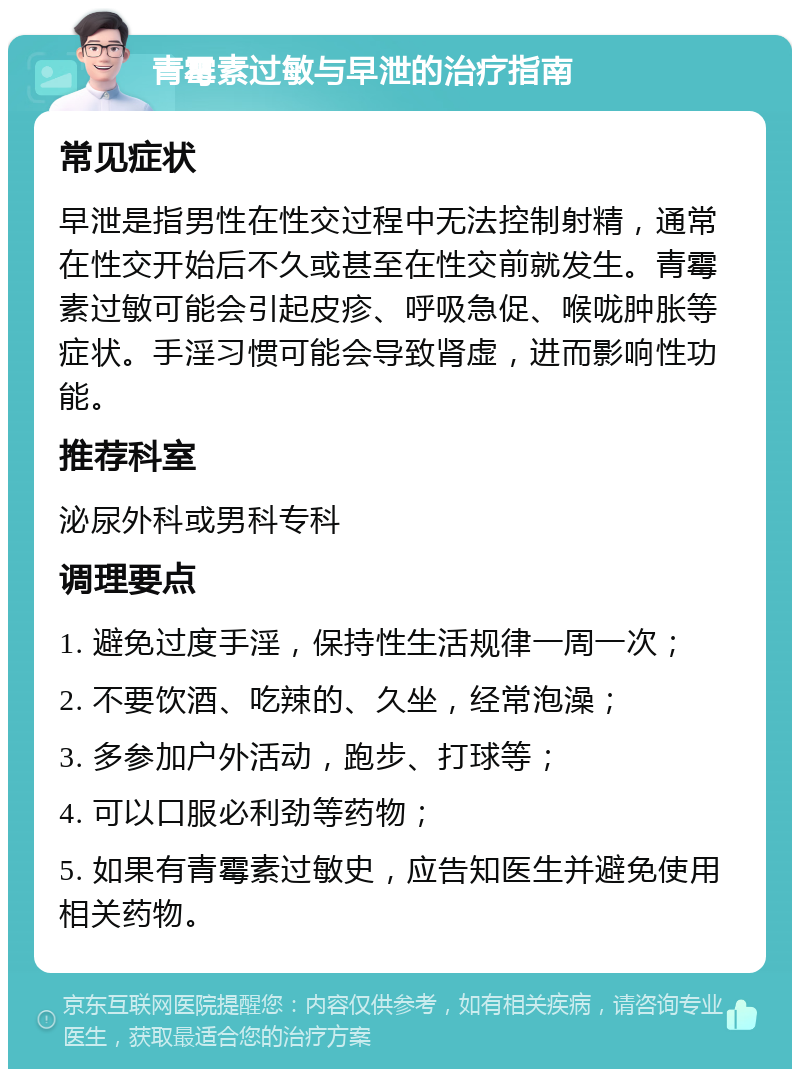 青霉素过敏与早泄的治疗指南 常见症状 早泄是指男性在性交过程中无法控制射精，通常在性交开始后不久或甚至在性交前就发生。青霉素过敏可能会引起皮疹、呼吸急促、喉咙肿胀等症状。手淫习惯可能会导致肾虚，进而影响性功能。 推荐科室 泌尿外科或男科专科 调理要点 1. 避免过度手淫，保持性生活规律一周一次； 2. 不要饮酒、吃辣的、久坐，经常泡澡； 3. 多参加户外活动，跑步、打球等； 4. 可以口服必利劲等药物； 5. 如果有青霉素过敏史，应告知医生并避免使用相关药物。