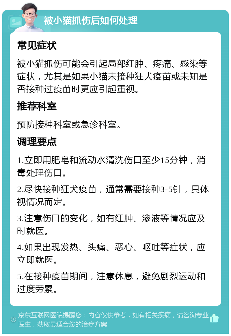 被小猫抓伤后如何处理 常见症状 被小猫抓伤可能会引起局部红肿、疼痛、感染等症状，尤其是如果小猫未接种狂犬疫苗或未知是否接种过疫苗时更应引起重视。 推荐科室 预防接种科室或急诊科室。 调理要点 1.立即用肥皂和流动水清洗伤口至少15分钟，消毒处理伤口。 2.尽快接种狂犬疫苗，通常需要接种3-5针，具体视情况而定。 3.注意伤口的变化，如有红肿、渗液等情况应及时就医。 4.如果出现发热、头痛、恶心、呕吐等症状，应立即就医。 5.在接种疫苗期间，注意休息，避免剧烈运动和过度劳累。