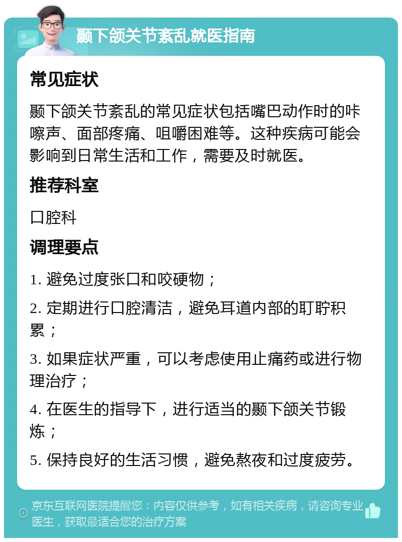 颞下颌关节紊乱就医指南 常见症状 颞下颌关节紊乱的常见症状包括嘴巴动作时的咔嚓声、面部疼痛、咀嚼困难等。这种疾病可能会影响到日常生活和工作，需要及时就医。 推荐科室 口腔科 调理要点 1. 避免过度张口和咬硬物； 2. 定期进行口腔清洁，避免耳道内部的耵聍积累； 3. 如果症状严重，可以考虑使用止痛药或进行物理治疗； 4. 在医生的指导下，进行适当的颞下颌关节锻炼； 5. 保持良好的生活习惯，避免熬夜和过度疲劳。