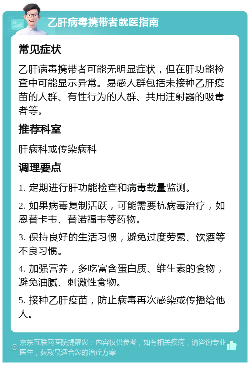 乙肝病毒携带者就医指南 常见症状 乙肝病毒携带者可能无明显症状，但在肝功能检查中可能显示异常。易感人群包括未接种乙肝疫苗的人群、有性行为的人群、共用注射器的吸毒者等。 推荐科室 肝病科或传染病科 调理要点 1. 定期进行肝功能检查和病毒载量监测。 2. 如果病毒复制活跃，可能需要抗病毒治疗，如恩替卡韦、替诺福韦等药物。 3. 保持良好的生活习惯，避免过度劳累、饮酒等不良习惯。 4. 加强营养，多吃富含蛋白质、维生素的食物，避免油腻、刺激性食物。 5. 接种乙肝疫苗，防止病毒再次感染或传播给他人。