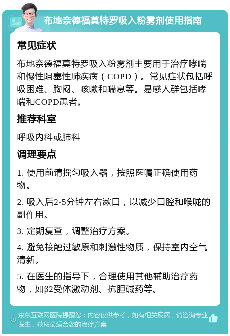 布地奈德福莫特罗吸入粉雾剂使用指南 常见症状 布地奈德福莫特罗吸入粉雾剂主要用于治疗哮喘和慢性阻塞性肺疾病（COPD）。常见症状包括呼吸困难、胸闷、咳嗽和喘息等。易感人群包括哮喘和COPD患者。 推荐科室 呼吸内科或肺科 调理要点 1. 使用前请摇匀吸入器，按照医嘱正确使用药物。 2. 吸入后2-5分钟左右漱口，以减少口腔和喉咙的副作用。 3. 定期复查，调整治疗方案。 4. 避免接触过敏原和刺激性物质，保持室内空气清新。 5. 在医生的指导下，合理使用其他辅助治疗药物，如β2受体激动剂、抗胆碱药等。